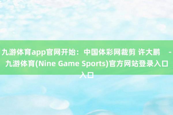 九游体育app官网开始：中国体彩网裁剪 许大鹏    -九游体育(Nine Game Sports)官方网站登录入口