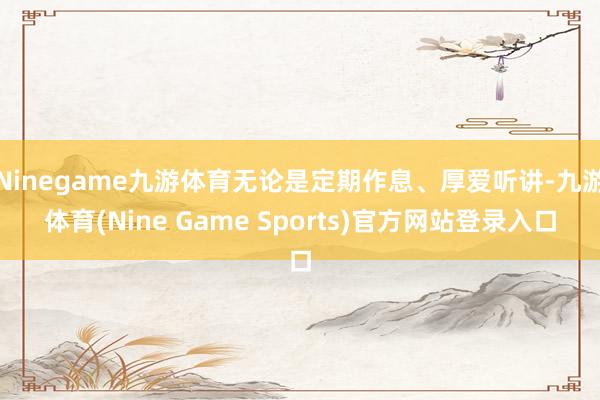 Ninegame九游体育无论是定期作息、厚爱听讲-九游体育(Nine Game Sports)官方网站登录入口