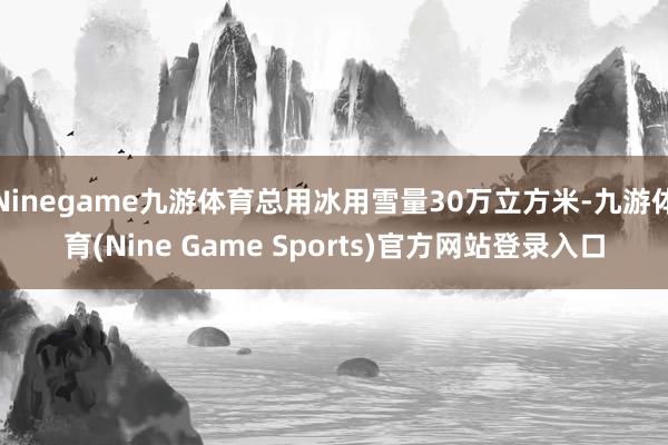 Ninegame九游体育总用冰用雪量30万立方米-九游体育(Nine Game Sports)官方网站登录入口