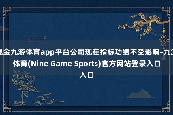 现金九游体育app平台公司现在指标功绩不受影响-九游体育(Nine Game Sports)官方网站登录入口