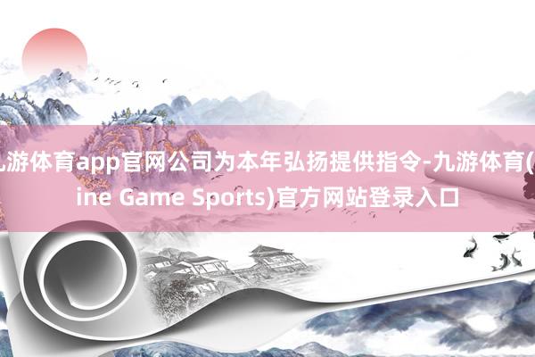 九游体育app官网公司为本年弘扬提供指令-九游体育(Nine Game Sports)官方网站登录入口