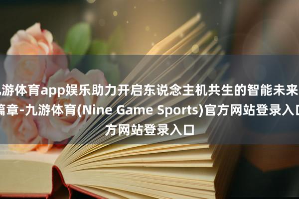 九游体育app娱乐助力开启东说念主机共生的智能未来新篇章-九游体育(Nine Game Sports)官方网站登录入口