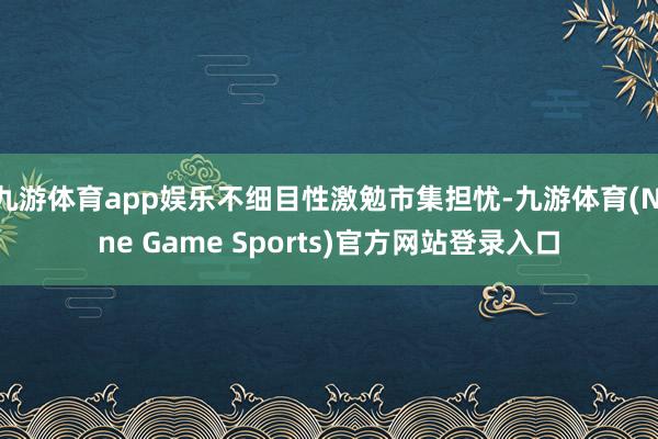 九游体育app娱乐不细目性激勉市集担忧-九游体育(Nine Game Sports)官方网站登录入口