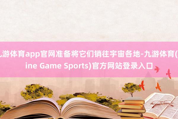 九游体育app官网准备将它们销往宇宙各地-九游体育(Nine Game Sports)官方网站登录入口