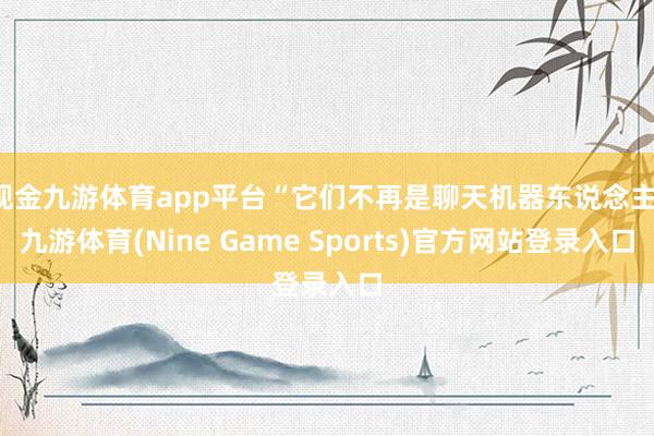 现金九游体育app平台“它们不再是聊天机器东说念主-九游体育(Nine Game Sports)官方网站登录入口