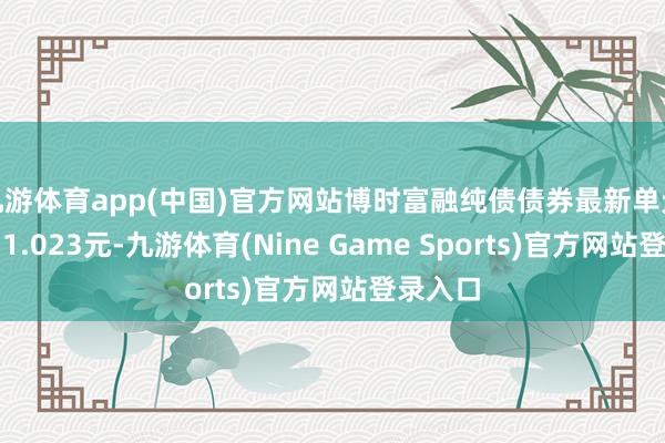九游体育app(中国)官方网站博时富融纯债债券最新单元净值为1.023元-九游体育(Nine Game Sports)官方网站登录入口