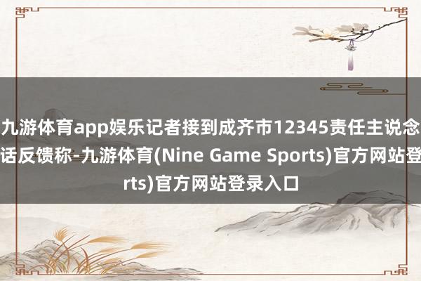 九游体育app娱乐记者接到成齐市12345责任主说念主员电话反馈称-九游体育(Nine Game Sports)官方网站登录入口