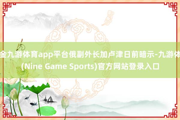 现金九游体育app平台俄副外长加卢津日前暗示-九游体育(Nine Game Sports)官方网站登录入口