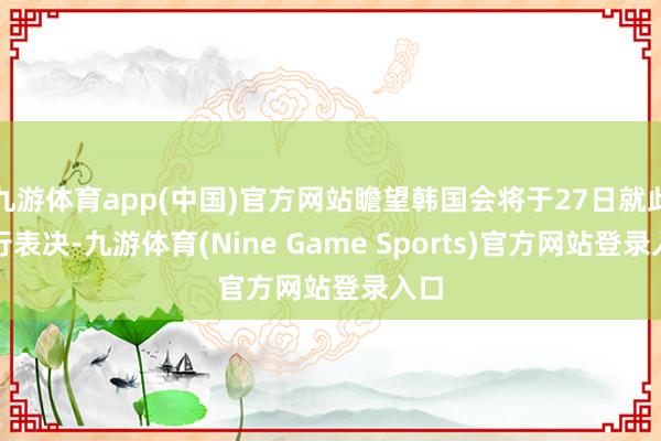 九游体育app(中国)官方网站瞻望韩国会将于27日就此进行表决-九游体育(Nine Game Sports)官方网站登录入口