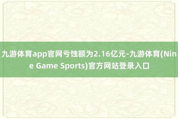 九游体育app官网亏蚀额为2.16亿元-九游体育(Nine Game Sports)官方网站登录入口