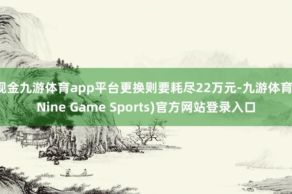 现金九游体育app平台更换则要耗尽22万元-九游体育(Nine Game Sports)官方网站登录入口