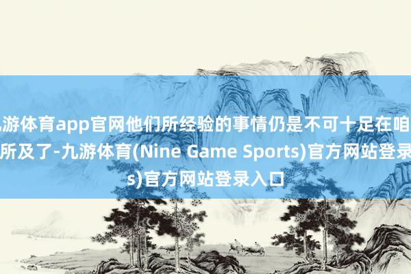 九游体育app官网他们所经验的事情仍是不可十足在咱们眼神所及了-九游体育(Nine Game Sports)官方网站登录入口