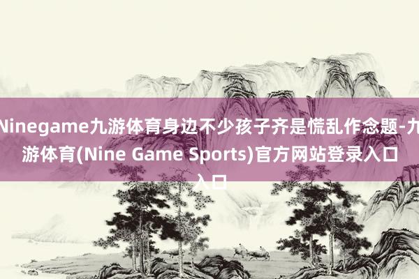 Ninegame九游体育身边不少孩子齐是慌乱作念题-九游体育(Nine Game Sports)官方网站登录入口