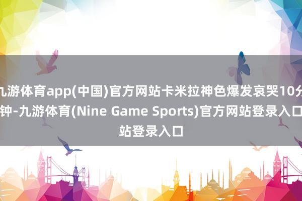 九游体育app(中国)官方网站卡米拉神色爆发哀哭10分钟-九游体育(Nine Game Sports)官方网站登录入口