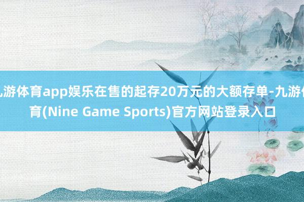 九游体育app娱乐在售的起存20万元的大额存单-九游体育(Nine Game Sports)官方网站登录入口