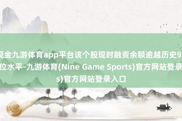 现金九游体育app平台该个股现时融资余额逾越历史90%分位水平-九游体育(Nine Game Sports)官方网站登录入口