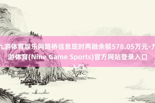 九游体育娱乐网路桥信息现时两融余额578.05万元-九游体育(Nine Game Sports)官方网站登录入口