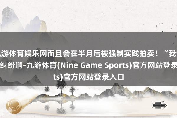 九游体育娱乐网而且会在半月后被强制实践拍卖！“我没经济纠纷啊-九游体育(Nine Game Sports)官方网站登录入口