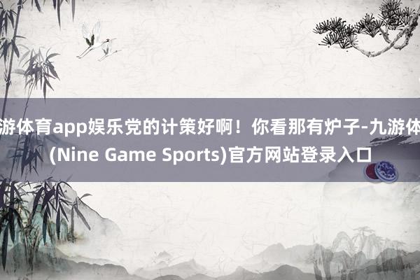 九游体育app娱乐党的计策好啊！你看那有炉子-九游体育(Nine Game Sports)官方网站登录入口