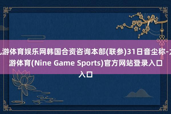 九游体育娱乐网韩国合资咨询本部(联参)31日音尘称-九游体育(Nine Game Sports)官方网站登录入口