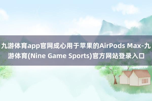 九游体育app官网成心用于苹果的AirPods Max-九游体育(Nine Game Sports)官方网站登录入口