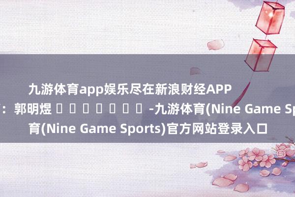 九游体育app娱乐尽在新浪财经APP            						职守裁剪：郭明煜 							-九游体育(Nine Game Sports)官方网站登录入口