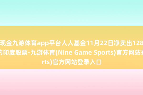 现金九游体育app平台人人基金11月22日净卖出128亿卢比的印度股票-九游体育(Nine Game Sports)官方网站登录入口