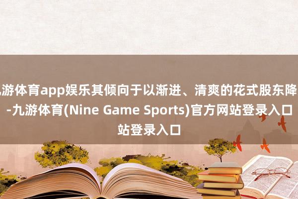 九游体育app娱乐其倾向于以渐进、清爽的花式股东降息-九游体育(Nine Game Sports)官方网站登录入口