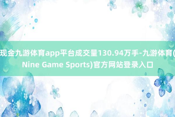 现金九游体育app平台成交量130.94万手-九游体育(Nine Game Sports)官方网站登录入口