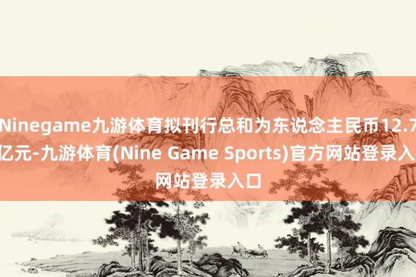 Ninegame九游体育拟刊行总和为东说念主民币12.76亿元-九游体育(Nine Game Sports)官方网站登录入口
