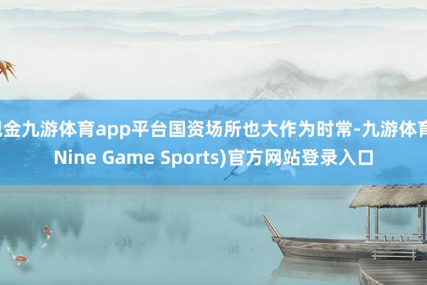 现金九游体育app平台国资场所也大作为时常-九游体育(Nine Game Sports)官方网站登录入口