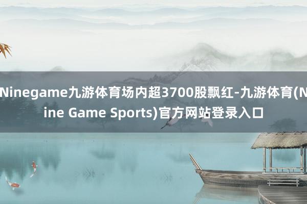 Ninegame九游体育场内超3700股飘红-九游体育(Nine Game Sports)官方网站登录入口