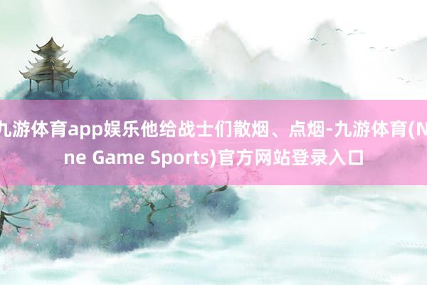 九游体育app娱乐他给战士们散烟、点烟-九游体育(Nine Game Sports)官方网站登录入口