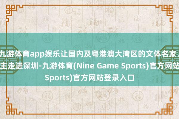 九游体育app娱乐让国内及粤港澳大湾区的文体名家、诗东说念主走进深圳-九游体育(Nine Game Sports)官方网站登录入口