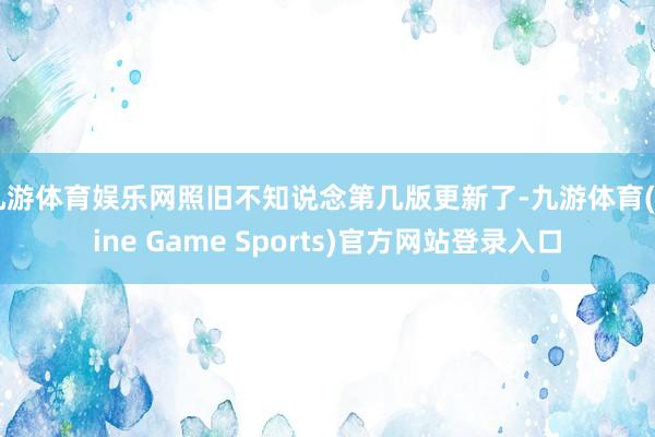 九游体育娱乐网照旧不知说念第几版更新了-九游体育(Nine Game Sports)官方网站登录入口