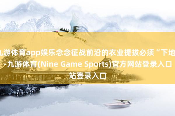九游体育app娱乐念念征战前沿的农业提拔必须“下地”-九游体育(Nine Game Sports)官方网站登录入口