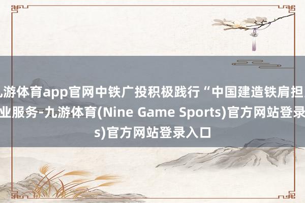 九游体育app官网中铁广投积极践行“中国建造铁肩担当”企业服务-九游体育(Nine Game Sports)官方网站登录入口