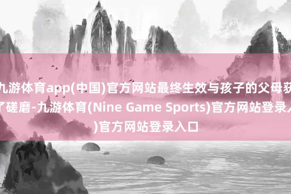 九游体育app(中国)官方网站最终生效与孩子的父母获得了磋磨-九游体育(Nine Game Sports)官方网站登录入口