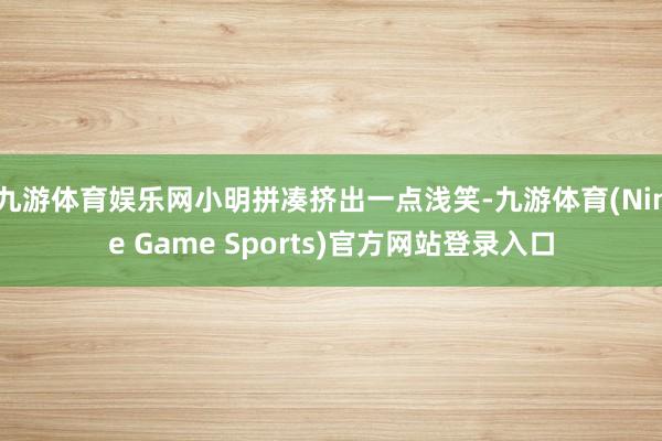九游体育娱乐网小明拼凑挤出一点浅笑-九游体育(Nine Game Sports)官方网站登录入口