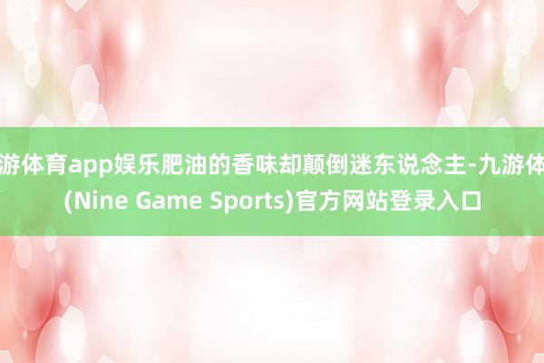 九游体育app娱乐肥油的香味却颠倒迷东说念主-九游体育(Nine Game Sports)官方网站登录入口