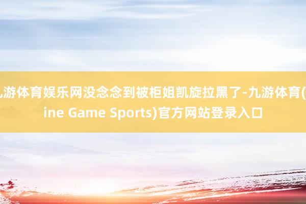 九游体育娱乐网没念念到被柜姐凯旋拉黑了-九游体育(Nine Game Sports)官方网站登录入口