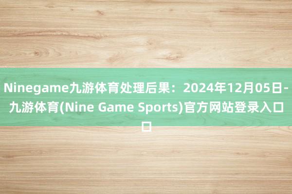 Ninegame九游体育处理后果:2024年12月05日-九游体育(Nine Game Sports)官方网站登录入口