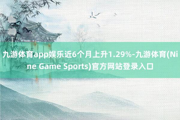 九游体育app娱乐近6个月上升1.29%-九游体育(Nine Game Sports)官方网站登录入口