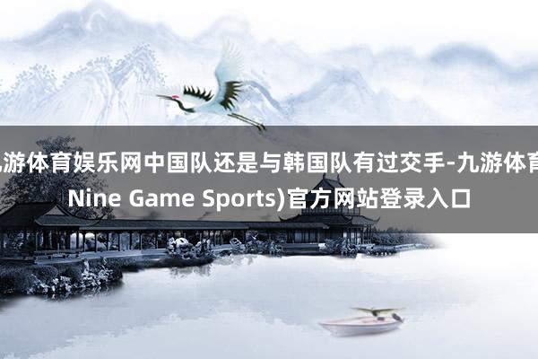九游体育娱乐网中国队还是与韩国队有过交手-九游体育(Nine Game Sports)官方网站登录入口