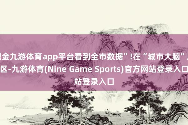 现金九游体育app平台看到全市数据”!在“城市大脑”展区-九游体育(Nine Game Sports)官方网站登录入口