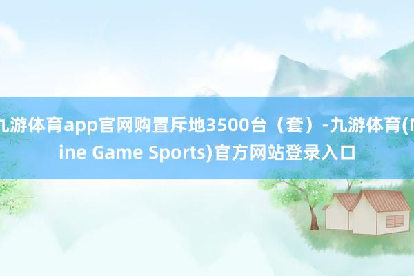 九游体育app官网购置斥地3500台（套）-九游体育(Nine Game Sports)官方网站登录入口