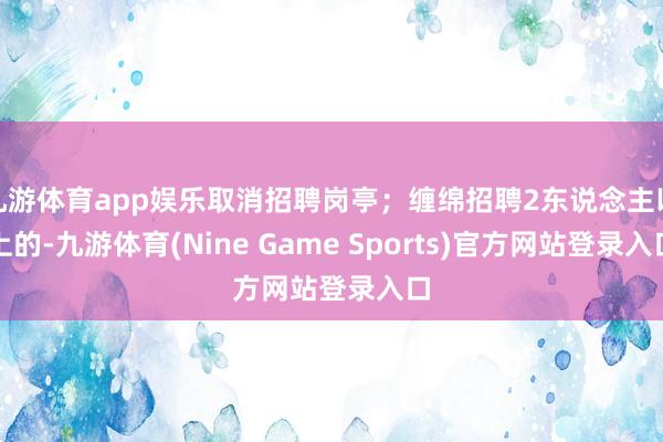 九游体育app娱乐取消招聘岗亭；缠绵招聘2东说念主以上的-九游体育(Nine Game Sports)官方网站登录入口
