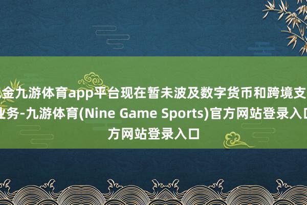 现金九游体育app平台现在暂未波及数字货币和跨境支付业务-九游体育(Nine Game Sports)官方网站登录入口