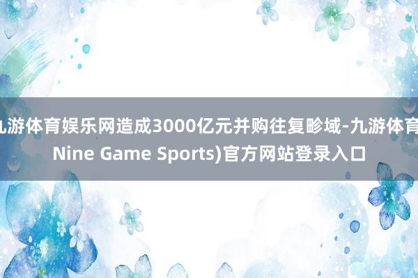 九游体育娱乐网造成3000亿元并购往复畛域-九游体育(Nine Game Sports)官方网站登录入口