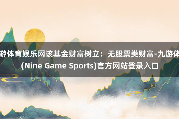 九游体育娱乐网该基金财富树立：无股票类财富-九游体育(Nine Game Sports)官方网站登录入口